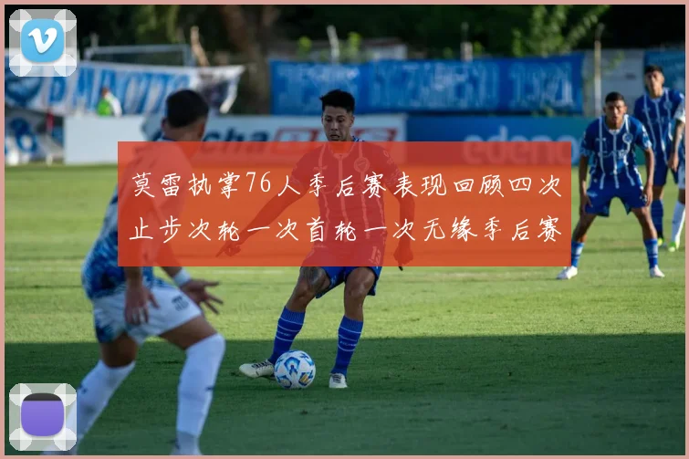 莫雷执掌76人季后赛表现回顾四次止步次轮一次首轮一次无缘季后赛