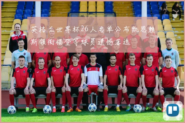 英格兰世界杯26人名单公布凯恩赖斯领衔福登等球员遗憾落选