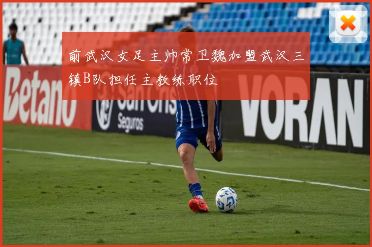 前武汉女足主帅常卫魏加盟武汉三镇B队担任主教练职位