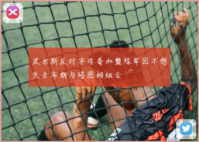 皮尔斯反对字母哥加盟绿军因不想失去布朗与塔图姆组合
