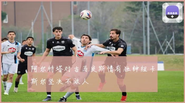 阿尔特塔对吉马良斯情有独钟纽卡斯尔坚决不放人