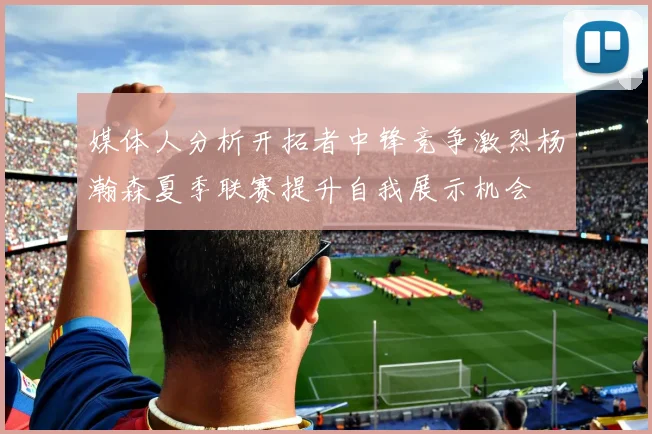 媒体人分析开拓者中锋竞争激烈杨瀚森夏季联赛提升自我展示机会