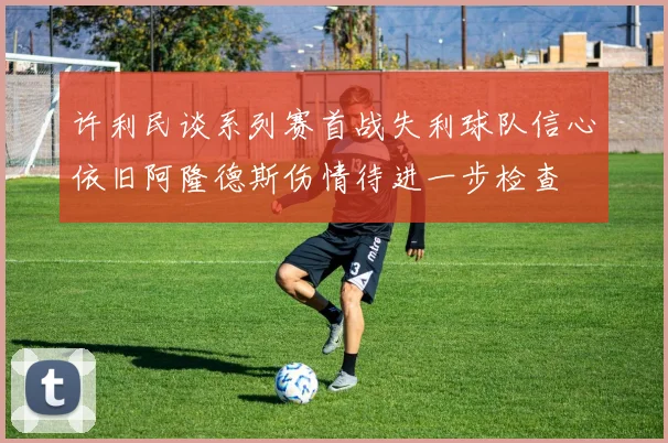许利民谈系列赛首战失利球队信心依旧阿隆德斯伤情待进一步检查