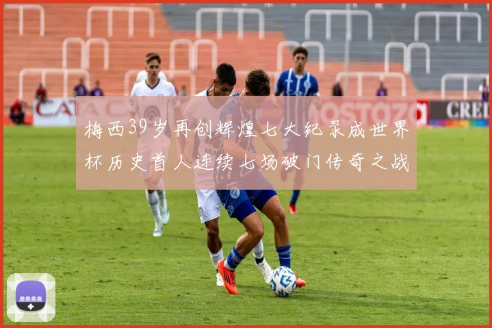 梅西39岁再创辉煌七大纪录成世界杯历史首人连续七场破门传奇之战