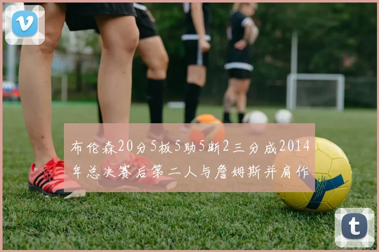 布伦森20分5板5助5断2三分成2014年总决赛后第二人与詹姆斯并肩作战