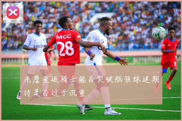 老詹重返骑士能否突破瓶颈球迷期待是否过于沉重