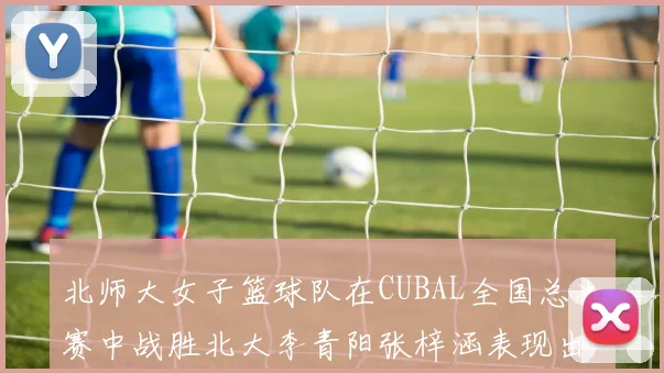 北师大女子篮球队在CUBAL全国总决赛中战胜北大李青阳张梓涵表现出色助力胜利