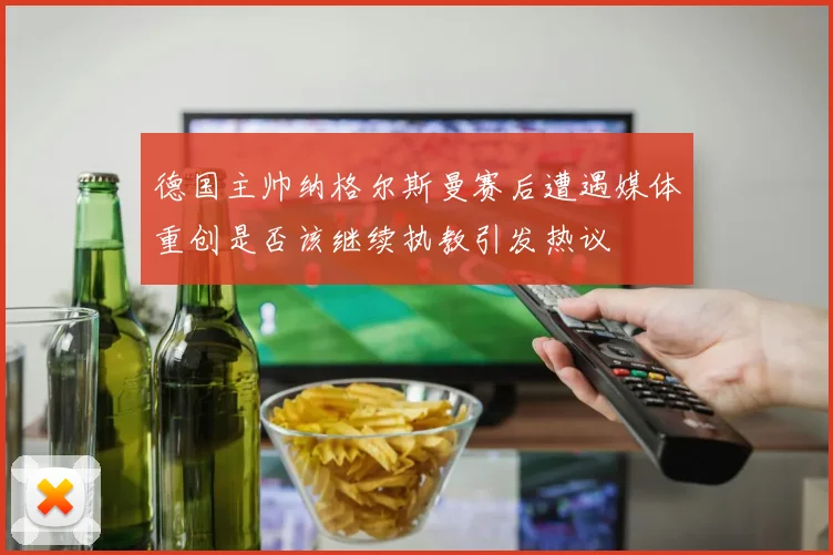 德国主帅纳格尔斯曼赛后遭遇媒体重创是否该继续执教引发热议