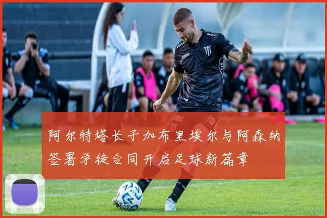 阿尔特塔长子加布里埃尔与阿森纳签署学徒合同开启足球新篇章