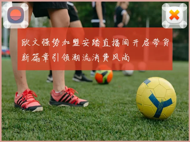 欧文强势加盟安踏直播间开启带货新篇章引领潮流消费风尚