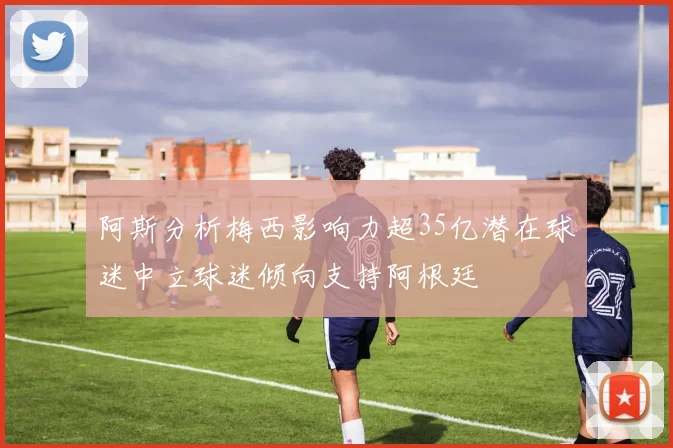 阿斯分析梅西影响力超35亿潜在球迷中立球迷倾向支持阿根廷