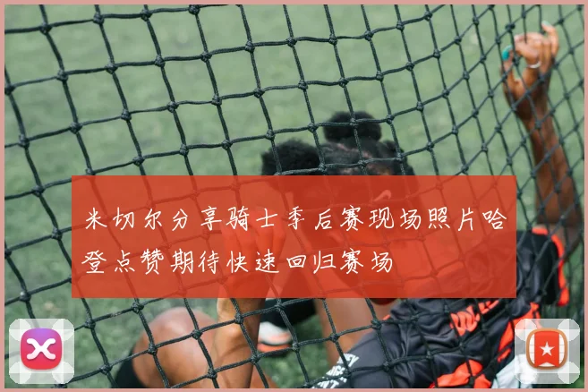 米切尔分享骑士季后赛现场照片哈登点赞期待快速回归赛场