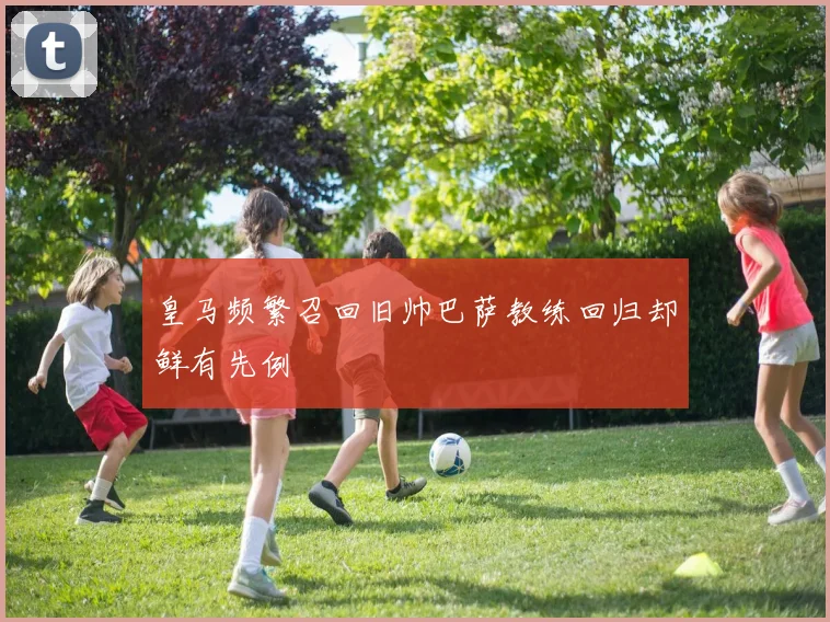 皇马频繁召回旧帅巴萨教练回归却鲜有先例