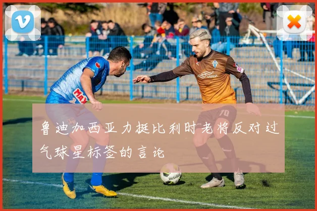 鲁迪加西亚力挺比利时老将反对过气球星标签的言论