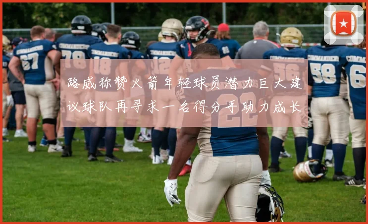 路威称赞火箭年轻球员潜力巨大建议球队再寻求一名得分手助力成长