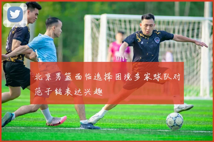 北京男篮面临选择困境多家球队对范子铭表达兴趣