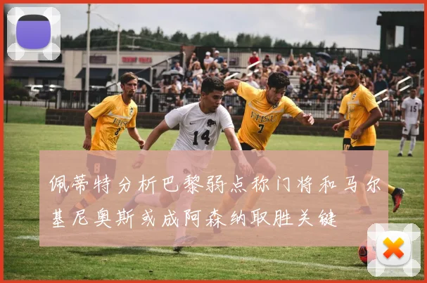 佩蒂特分析巴黎弱点称门将和马尔基尼奥斯或成阿森纳取胜关键