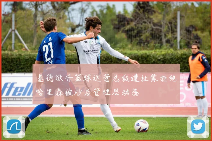 基德欲升篮球运营总裁遭杜蒙拒绝哈里森被炒后管理层动荡
