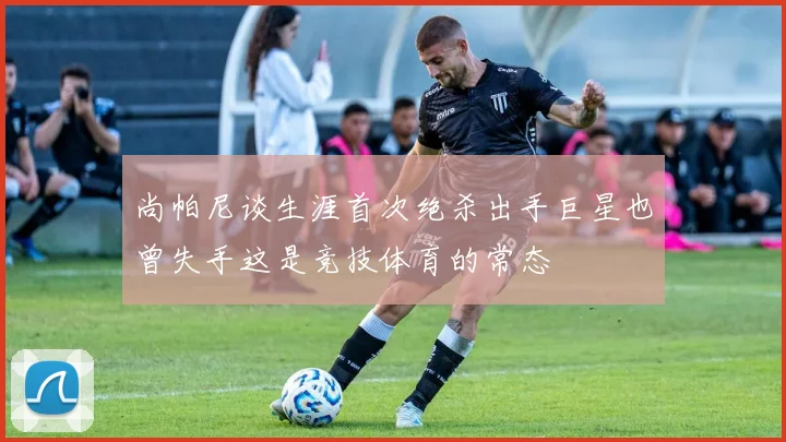 尚帕尼谈生涯首次绝杀出手巨星也曾失手这是竞技体育的常态