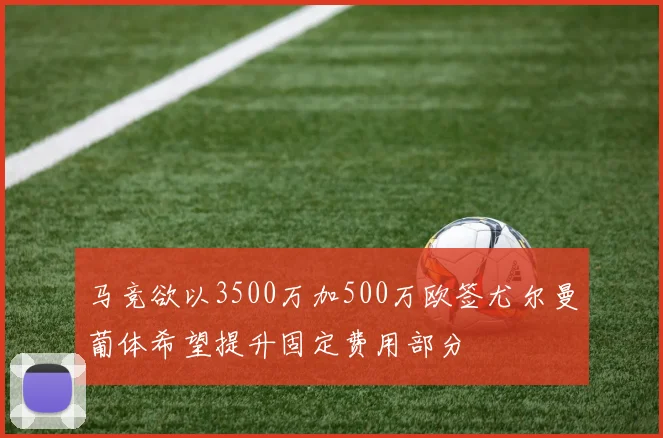 马竞欲以3500万加500万欧签尤尔曼葡体希望提升固定费用部分