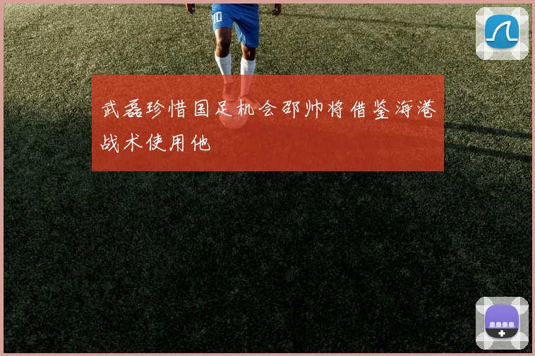武磊珍惜国足机会邵帅将借鉴海港战术使用他