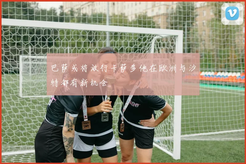 巴萨或将放行卡萨多他在欧洲与沙特都有新机会