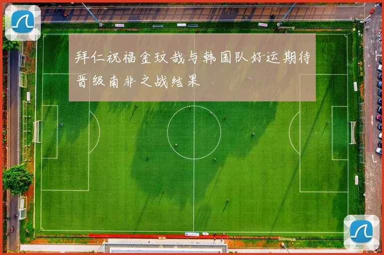 拜仁祝福金玟哉与韩国队好运期待晋级南非之战结果