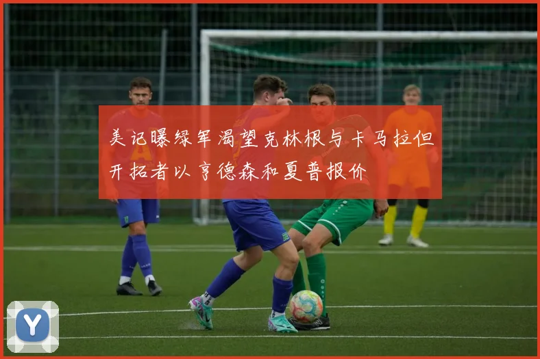 美记曝绿军渴望克林根与卡马拉但开拓者以亨德森和夏普报价