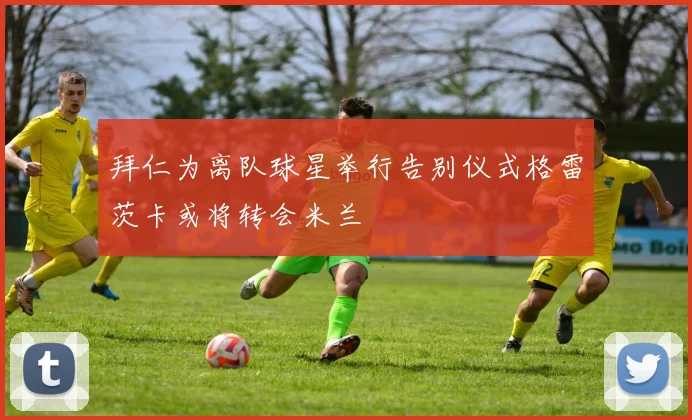 拜仁为离队球星举行告别仪式格雷茨卡或将转会米兰